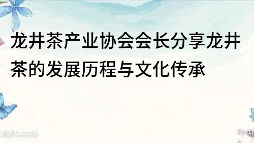 龙井茶产业协会会长分享龙井茶的发展历程与文化传承