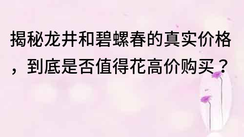 揭秘龙井和碧螺春的真实价格，到底是否值得花高价购买？