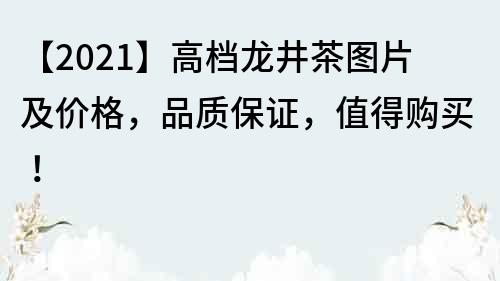 【2021】高档龙井茶图片及价格，品质保证，值得购买！