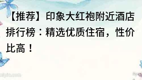 【推荐】印象大红袍附近酒店排行榜：精选优质住宿，性价比高！