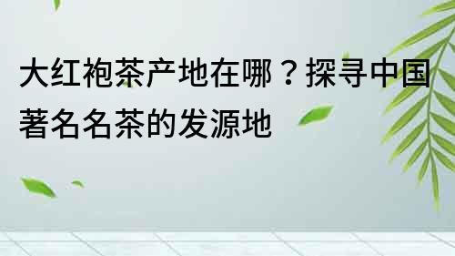 大红袍茶产地在哪？探寻中国著名名茶的发源地