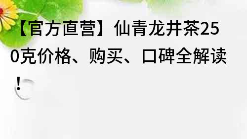 【官方直营】仙青龙井茶250克价格、购买、口碑全解读！