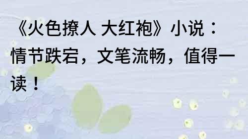 《火色撩人 大红袍》小说：情节跌宕，文笔流畅，值得一读！