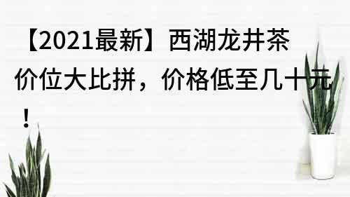 【2021最新】西湖龙井茶价位大比拼，价格低至几十元！