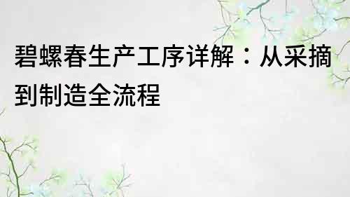 碧螺春生产工序详解：从采摘到制造全流程