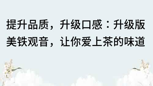 提升品质，升级口感：升级版美铁观音，让你爱上茶的味道