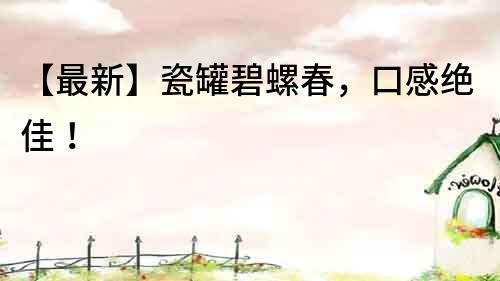 【最新】瓷罐碧螺春，口感绝佳！