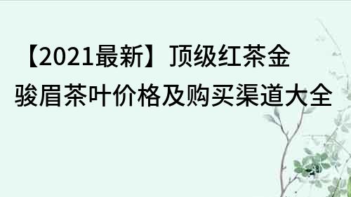 【2021最新】顶级红茶金骏眉茶叶价格及购买渠道大全