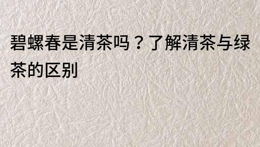 碧螺春是清茶吗？了解清茶与绿茶的区别