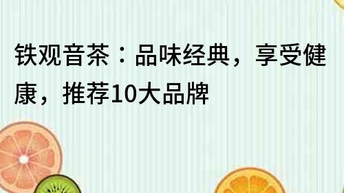 铁观音茶：品味经典，享受健康，推荐10大品牌