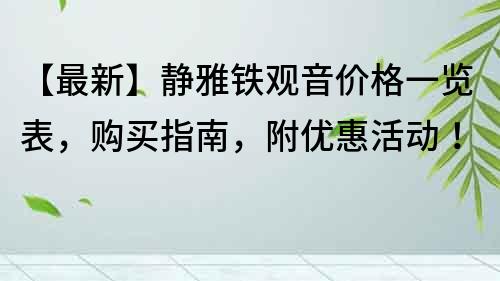 【最新】静雅铁观音价格一览表，购买指南，附优惠活动！