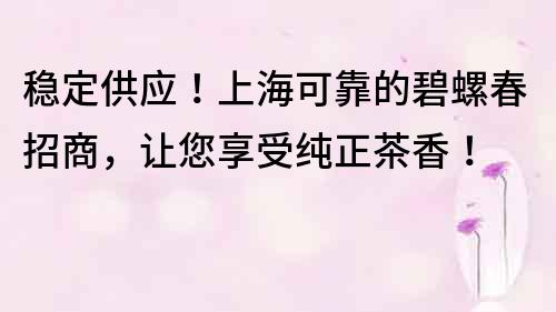 稳定供应！上海可靠的碧螺春招商，让您享受纯正茶香！