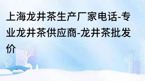 上海龙井茶生产厂家电话-专业龙井茶供应商-龙井茶批发价