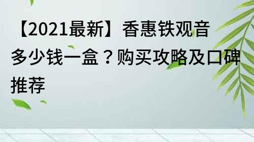 【2021最新】香惠铁观音多少钱一盒？购买攻略及口碑推荐