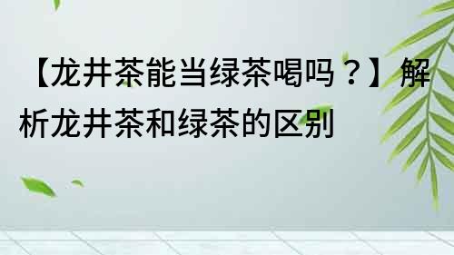 【龙井茶能当绿茶喝吗？】解析龙井茶和绿茶的区别