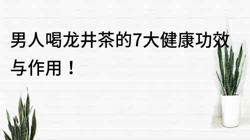 男人喝龙井茶的7大健康功效与作用！