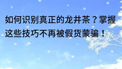 如何识别真正的龙井茶？掌握这些技巧不再被假货蒙骗！