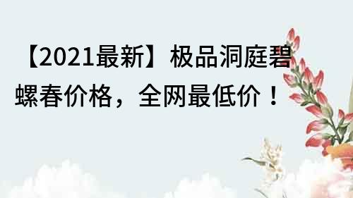 【2021最新】极品洞庭碧螺春价格，全网最低价！