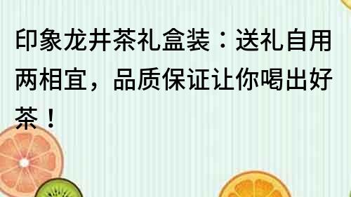 印象龙井茶礼盒装：送礼自用两相宜，品质保证让你喝出好茶！