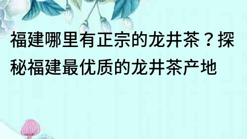 福建哪里有正宗的龙井茶？探秘福建最优质的龙井茶产地