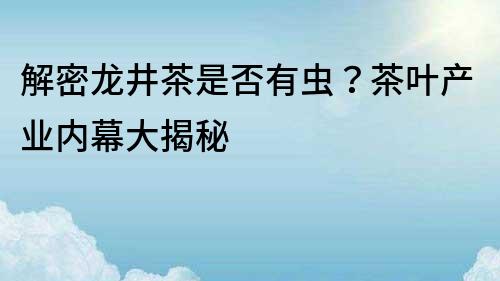 解密龙井茶是否有虫？茶叶产业内幕大揭秘