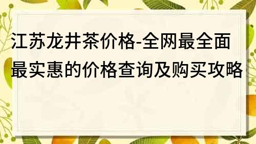 江苏龙井茶价格-全网最全面最实惠的价格查询及购买攻略