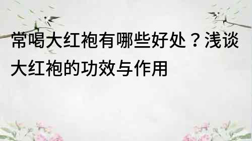 常喝大红袍有哪些好处？浅谈大红袍的功效与作用