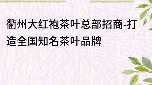 衢州大红袍茶叶总部招商-打造全国知名茶叶品牌