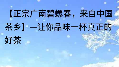 【正宗广南碧螺春，来自中国茶乡】—让你品味一杯真正的好茶