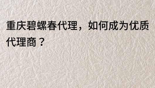 重庆碧螺春代理，如何成为优质代理商？