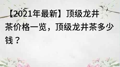 【2021年最新】顶级龙井茶价格一览，顶级龙井茶多少钱？