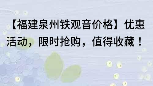 【福建泉州铁观音价格】优惠活动，限时抢购，值得收藏！