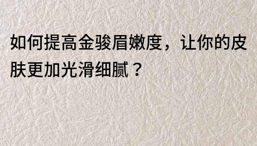 如何提高金骏眉嫩度，让你的皮肤更加光滑细腻？