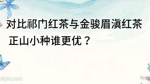 对比祁门红茶与金骏眉滇红茶 正山小种谁更优？