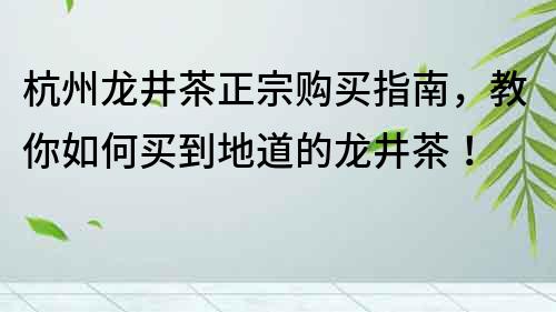 杭州龙井茶正宗购买指南，教你如何买到地道的龙井茶！