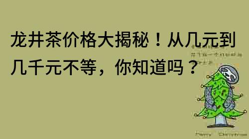 龙井茶价格大揭秘！从几元到几千元不等，你知道吗？