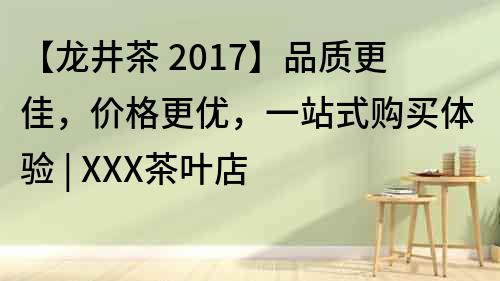 【龙井茶 2017】品质更佳，价格更优，一站式购买体验 | XXX茶叶店