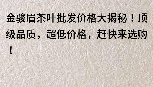 金骏眉茶叶批发价格大揭秘！顶级品质，超低价格，赶快来选购！