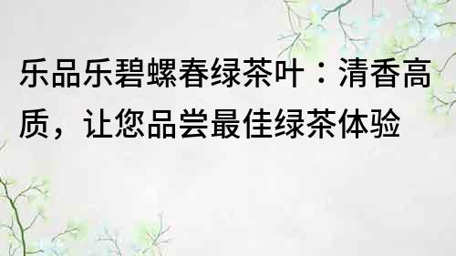 乐品乐碧螺春绿茶叶：清香高质，让您品尝最佳绿茶体验