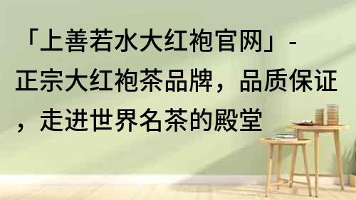 「上善若水大红袍官网」- 正宗大红袍茶品牌，品质保证，走进世界名茶的殿堂