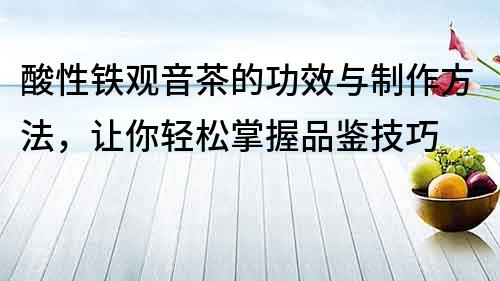 酸性铁观音茶的功效与制作方法，让你轻松掌握品鉴技巧