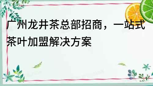 广州龙井茶总部招商，一站式茶叶加盟解决方案