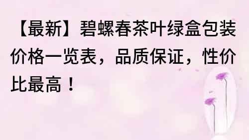 【最新】碧螺春茶叶绿盒包装价格一览表，品质保证，性价比最高！