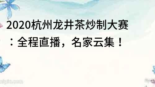 2020杭州龙井茶炒制大赛：全程直播，名家云集！