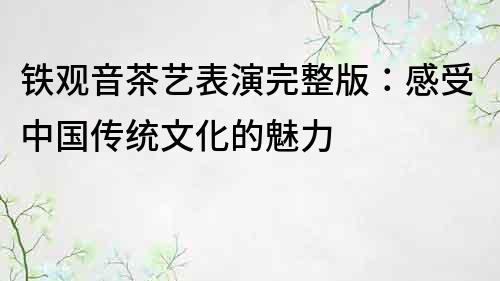 铁观音茶艺表演完整版：感受中国传统文化的魅力