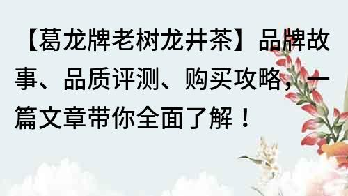 【葛龙牌老树龙井茶】品牌故事、品质评测、购买攻略，一篇文章带你全面了解！