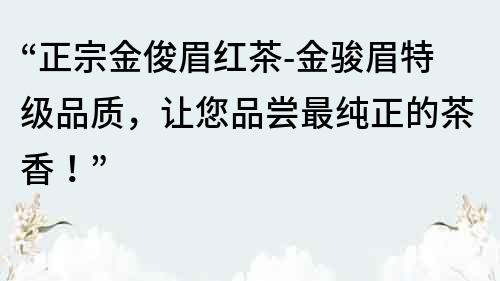 “正宗金俊眉红茶-金骏眉特级品质，让您品尝最纯正的茶香！”