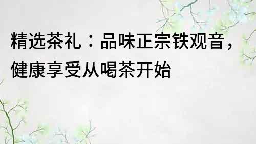 精选茶礼：品味正宗铁观音，健康享受从喝茶开始