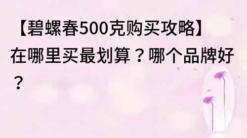 【碧螺春500克购买攻略】在哪里买最划算？哪个品牌好？