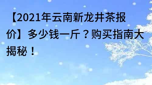 【2021年云南新龙井茶报价】多少钱一斤？购买指南大揭秘！